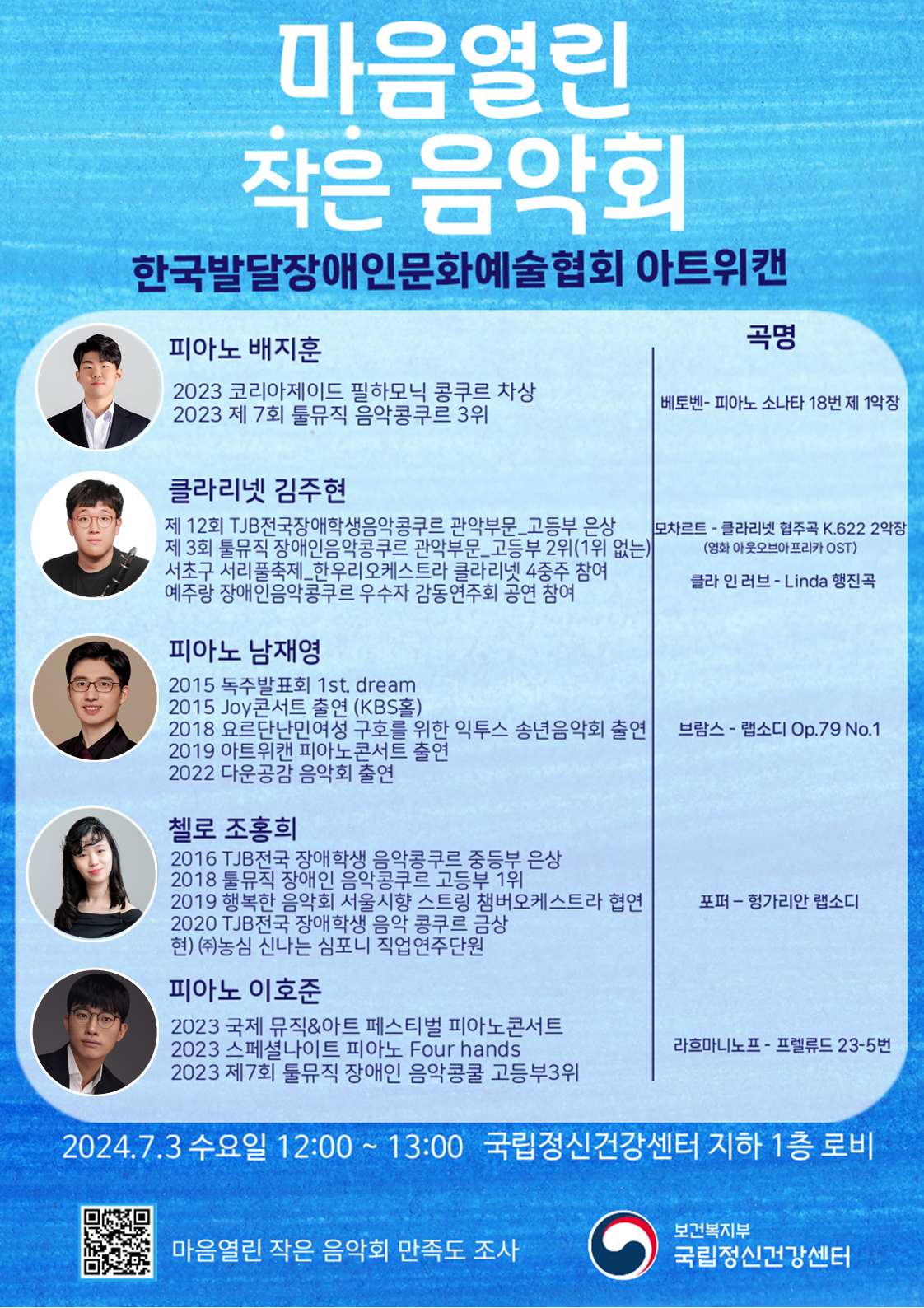 마음열린 작은 음악회  한국발달장애인문화예술협회 아트위캔  피아노 백지훈 2023 코리아제이드 필하모닉 콩쿠르 차상 2023 제 7회 툴뮤직 음악콩쿠르 3위  클라리넷 김주현 제 12회 TJB전국장애학생음악콩쿠르 관악부문_고등부 은상 제 3회 툴뮤직 장애인음악콩쿠르 관악부문_고등부 2위(1위 없는) 서초구 서리풀축제_한우리오케스트라 클라리넷 4중주 참여 예주랑 장애인음악콩쿠르 우수자 감동연주회 공연 참여  피아노 남재영 2015 독주발표회 1st. dream 2015 Joy콘서트 출연 (KBS홀) 2018 요르단난민여성 구호를 위한 익투스 송년음악회 출연 2019 아트위캔 피아노콘서트 출연 2022 다운공감 음악회 출연  첼로 조홍희 2016 TJB전국 장애학생 음악콩쿠르 중등부 은상 2018 툴뮤직 장애인 음악콩쿠르 고등부 1위 2019 행복한 음악회 서울시향 스트링 챔버오케스트라 협연 2020 TJB전국 장애학생 음악 콩쿠르 금상 현) ㈜농심 신나는 심포니 직업연주단원  피아노 이호준  2023 국제 뮤직&아트 페스티벌 피아노콘서트 2023 스페셜나이트 피아노 Four hands 2023 제7회 툴뮤직 장애인 음악콩쿨 고등부3위  곡명  베토벤-피아노 소나타 18번 제 1악장  모차르트-클라리넷 협주곡 K.622 2악장(영화 아웃오브아프리카 OST) 클라 인 러브-Linda 행진곡  브람스-랩소디 op.79 No.1  포퍼-헝가리안 랩소디  라흐마니노프-프렐류드 23-5번  2024.7.3 수요일 12:00~13:00 국립정신건강센터 지하 1층 로비  / 포스터 이미지 설명: 블루톤으로 그라데이션 형태의 배경,  마음열린 작은음악회를 제목을 상단에 배치한 형태, 우측에는 아트위캔의 연주자 배지훈, 김주현, 남재영, 조홍희, 이호준 순으로 사진이 나열되어 있다. 포스터의 하단에는 마음열린작은음악회 만족도조사 QR코드와 보건복지부 국립정신건강센터 로고가 배치되어있다. 